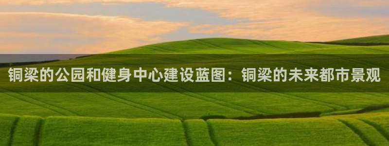 意昂体育4平台假的吗是真的吗：铜梁的公园和健身中心建设蓝图：